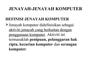 JENAYAH-JENAYAH KOMPUTER

DEFINISI JENAYAH KOMPUTER
 Jenayah komputer didefinisikan sebagai
  aktiviti jenayah yang berkaitan dengan
  penggunaan komputer. Aktiviti ini
  termasuklah penipuan, pelanggaran hak
  cipta, kecurian komputer dan serangan
  komputer.
 