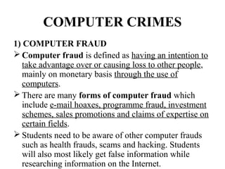 COMPUTER CRIMES
1) COMPUTER FRAUD
 Computer fraud is defined as having an intention to
   take advantage over or causing loss to other people,
   mainly on monetary basis through the use of
   computers.
 There are many forms of computer fraud which
   include e-mail hoaxes, programme fraud, investment
   schemes, sales promotions and claims of expertise on
   certain fields.
 Students need to be aware of other computer frauds
   such as health frauds, scams and hacking. Students
   will also most likely get false information while
   researching information on the Internet.
 
