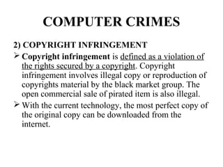 COMPUTER CRIMES
2) COPYRIGHT INFRINGEMENT
 Copyright infringement is defined as a violation of
   the rights secured by a copyright. Copyright
   infringement involves illegal copy or reproduction of
   copyrights material by the black market group. The
   open commercial sale of pirated item is also illegal.
 With the current technology, the most perfect copy of
   the original copy can be downloaded from the
   internet.
 