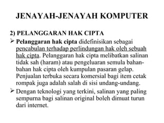 JENAYAH-JENAYAH KOMPUTER

2) PELANGGARAN HAK CIPTA
 Pelanggaran hak cipta didefinisikan sebagai
   pencabulan terhadap perlindungan hak oleh sebuah
   hak cipta. Pelanggaran hak cipta melibatkan salinan
   tidak sah (haram) atau pengeluaran semula bahan-
   bahan hak cipta oleh kumpulan pasaran gelap.
   Penjualan terbuka secara komersial bagi item cetak
   rompak juga adalah salah di sisi undang-undang.
 Dengan teknologi yang terkini, salinan yang paling
   sempurna bagi salinan original boleh dimuat turun
   dari internet.
 