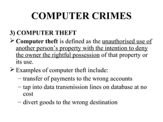 COMPUTER CRIMES
3) COMPUTER THEFT
 Computer theft is defined as the unauthorised use of
   another person’s property with the intention to deny
   the owner the rightful possession of that property or
   its use.
 Examples of computer theft include:
    – transfer of payments to the wrong accounts
    – tap into data transmission lines on database at no
       cost
    – divert goods to the wrong destination
 