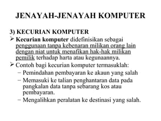 JENAYAH-JENAYAH KOMPUTER
3) KECURIAN KOMPUTER
 Kecurian komputer didefinisikan sebagai
   penggunaan tanpa kebenaran milikan orang lain
   dengan niat untuk menafikan hak-hak milikan
   pemilik terhadap harta atau kegunaannya.
 Contoh bagi kecurian komputer termasuklah:
    – Pemindahan pembayaran ke akaun yang salah
    – Memasuki ke talian penghantaran data pada
      pangkalan data tanpa sebarang kos atau
      pembayaran.
    – Mengalihkan peralatan ke destinasi yang salah.
 