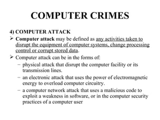 COMPUTER CRIMES
4) COMPUTER ATTACK
 Computer attack may be defined as any activities taken to
   disrupt the equipment of computer systems, change processing
   control or corrupt stored data.
 Computer attack can be in the forms of:
    – physical attack that disrupt the computer facility or its
      transmission lines.
    – an electronic attack that uses the power of electromagnetic
      energy to overload computer circuitry.
    – a computer network attack that uses a malicious code to
      exploit a weakness in software, or in the computer security
      practices of a computer user
 