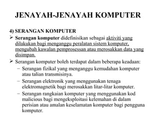 JENAYAH-JENAYAH KOMPUTER
4) SERANGAN KOMPUTER
 Serangan komputer didefinisikan sebagai aktiviti yang
   dilakukan bagi menganggu peralatan sistem komputer,
   mengubah kawalan pemprosessan atau merosakkan data yang
   disimpan.
 Serangan komputer boleh terdapat dalam beberapa keadaan:
    – Serangan fizikal yang menganggu kemudahan komputer
       atau talian transmisinya.
    – Serangan elektronik yang menggunakan tenaga
       elektromagnetik bagi merosakkan litar-litar komputer.
    – Serangan rangkaian komputer yang menggunakan kod
       malicious bagi mengeksploitasi kelemahan di dalam
       perisian atau amalan keselamatan komputer bagi pengguna
       komputer.
 