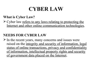 CYBER LAW
What is Cyber Law?
 Cyber law refers to any laws relating to protecting the
  Internet and other online communication technologies.

NEEDS FOR CYBER LAW
 In the recent years, many concerns and issues were
  raised on the integrity and security of information, legal
  status of online transactions, privacy and confidentiality
  of information, intellectual property rights and security
  of government data placed on the Internet.
 