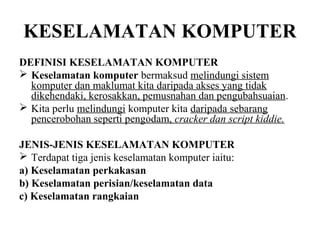 KESELAMATAN KOMPUTER
DEFINISI KESELAMATAN KOMPUTER
 Keselamatan komputer bermaksud melindungi sistem
  komputer dan maklumat kita daripada akses yang tidak
  dikehendaki, kerosakkan, pemusnahan dan pengubahsuaian.
 Kita perlu melindungi komputer kita daripada sebarang
  pencerobohan seperti pengodam, cracker dan script kiddie.

JENIS-JENIS KESELAMATAN KOMPUTER
 Terdapat tiga jenis keselamatan komputer iaitu:
a) Keselamatan perkakasan
b) Keselamatan perisian/keselamatan data
c) Keselamatan rangkaian
 