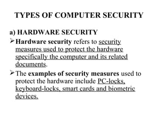 TYPES OF COMPUTER SECURITY

a) HARDWARE SECURITY
 Hardware security refers to security
  measures used to protect the hardware
  specifically the computer and its related
  documents.
 The examples of security measures used to
  protect the hardware include PC-locks,
  keyboard-locks, smart cards and biometric
  devices.
 