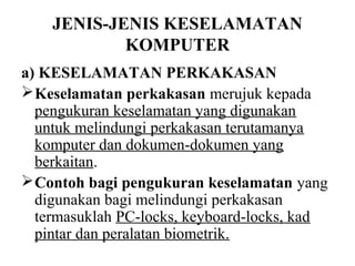 JENIS-JENIS KESELAMATAN
            KOMPUTER
a) KESELAMATAN PERKAKASAN
 Keselamatan perkakasan merujuk kepada
  pengukuran keselamatan yang digunakan
  untuk melindungi perkakasan terutamanya
  komputer dan dokumen-dokumen yang
  berkaitan.
 Contoh bagi pengukuran keselamatan yang
  digunakan bagi melindungi perkakasan
  termasuklah PC-locks, keyboard-locks, kad
  pintar dan peralatan biometrik.
 