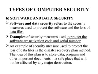 TYPES OF COMPUTER SECURITY
b) SOFTWARE AND DATA SECURITY
 Software and data security refers to the security
  measures used to protect the software and the loss of
  data files.
 Examples of security measures used to protect the
  software are activation code and serial number.
 An example of security measure used to protect the
  loss of data files is the disaster recovery plan method.
  The idea of this plan is to store data, program and
  other important documents in a safe place that will
  not be affected by any major destruction.
 
