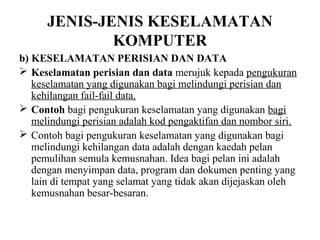 JENIS-JENIS KESELAMATAN
              KOMPUTER
b) KESELAMATAN PERISIAN DAN DATA
 Keselamatan perisian dan data merujuk kepada pengukuran
   keselamatan yang digunakan bagi melindungi perisian dan
   kehilangan fail-fail data.
 Contoh bagi pengukuran keselamatan yang digunakan bagi
   melindungi perisian adalah kod pengaktifan dan nombor siri.
 Contoh bagi pengukuran keselamatan yang digunakan bagi
   melindungi kehilangan data adalah dengan kaedah pelan
   pemulihan semula kemusnahan. Idea bagi pelan ini adalah
   dengan menyimpan data, program dan dokumen penting yang
   lain di tempat yang selamat yang tidak akan dijejaskan oleh
   kemusnahan besar-besaran.
 