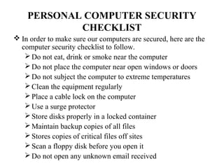 PERSONAL COMPUTER SECURITY
            CHECKLIST
 In order to make sure our computers are secured, here are the
  computer security checklist to follow.
    Do not eat, drink or smoke near the computer
    Do not place the computer near open windows or doors
    Do not subject the computer to extreme temperatures
    Clean the equipment regularly
    Place a cable lock on the computer
    Use a surge protector
    Store disks properly in a locked container
    Maintain backup copies of all files
    Stores copies of critical files off sites
    Scan a floppy disk before you open it
    Do not open any unknown email received
 