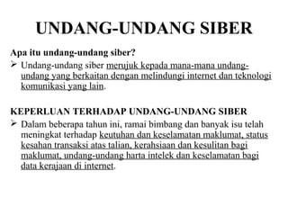 UNDANG-UNDANG SIBER
Apa itu undang-undang siber?
 Undang-undang siber merujuk kepada mana-mana undang-
  undang yang berkaitan dengan melindungi internet dan teknologi
  komunikasi yang lain.

KEPERLUAN TERHADAP UNDANG-UNDANG SIBER
 Dalam beberapa tahun ini, ramai bimbang dan banyak isu telah
  meningkat terhadap keutuhan dan keselamatan maklumat, status
  kesahan transaksi atas talian, kerahsiaan dan kesulitan bagi
  maklumat, undang-undang harta intelek dan keselamatan bagi
  data kerajaan di internet.
 