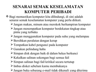 SENARAI SEMAK KESELAMATAN
        KOMPUTER PERIBADI
 Bagi memastikan komputer kita dilindungi, di sini adalah
  senarai semak keselamatan komputer yang perlu diikuti.
    Jangan makan, minum atau merokok berhampiran komputer
    Jangan menempatkan komputer berdekatan tingkap atau
     pintu yang terbuka
    Jangan menggunakan komputer pada suhu yang melampau
    Bersihkan peralatan dengan kerap
    Tempatkan kabel pengunci pada komputer
    Gunakan pelindung haba
    Simpan disk dengan baik di dalam bekas berkunci
    Kekalkan salinan sokongan bagi semua fail
    Simpan salinan bagi fail kritikal secara tertutup
    Imbas disket sebelum kamu membukanya
    Jangan buka sebarang e-mail tidak dikenali yang diterima
 