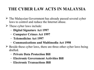 THE CYBER LAW ACTS IN MALAYSIA

 The Malaysian Government has already passed several cyber
  laws to control and reduce the Internet abuse.
 These cyber laws include:
   – Digital Signature Act 1997
   – Computer Crimes Act 1997
   – Telemedicine Act 1997
   – Communications and Multimedia Act 1998
 Beside these cyber laws, there are three other cyber laws being
  drafted.
   – Private Data Protection Bill
   – Electronic Government Activities Bill
   – Electronic Transactions Bill
 