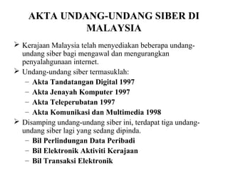 AKTA UNDANG-UNDANG SIBER DI
             MALAYSIA
 Kerajaan Malaysia telah menyediakan beberapa undang-
  undang siber bagi mengawal dan mengurangkan
  penyalahgunaan internet.
 Undang-undang siber termasuklah:
   – Akta Tandatangan Digital 1997
   – Akta Jenayah Komputer 1997
   – Akta Teleperubatan 1997
   – Akta Komunikasi dan Multimedia 1998
 Disamping undang-undang siber ini, terdapat tiga undang-
  undang siber lagi yang sedang dipinda.
   – Bil Perlindungan Data Peribadi
   – Bil Elektronik Aktiviti Kerajaan
   – Bil Transaksi Elektronik
 