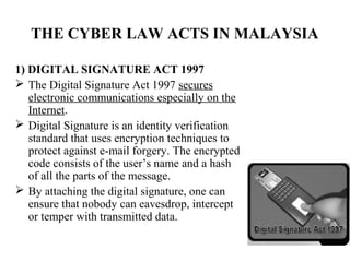 THE CYBER LAW ACTS IN MALAYSIA

1) DIGITAL SIGNATURE ACT 1997
 The Digital Signature Act 1997 secures
   electronic communications especially on the
   Internet.
 Digital Signature is an identity verification
   standard that uses encryption techniques to
   protect against e-mail forgery. The encrypted
   code consists of the user’s name and a hash
   of all the parts of the message.
 By attaching the digital signature, one can
   ensure that nobody can eavesdrop, intercept
   or temper with transmitted data.
 
