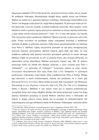 Hegemonia chaldejska VII/VI wieku przed Chr. skończyła się równie szybko, jak się zaczęła.
Po podbojach Aleksandra Macedońskiego nastąpił dalszy upadek miasta nad Eufratem.
Babilon nie znalazł się w granicach imperium rzymskiego. Zamiast tego został podbity przez
Partów i od drugiego wieku przed Chr. ulegał dalszej degradacji. W pierwszym wieku po Chr.
był opustoszały i choć nie wymarły, to jednak kompletnie zniszczony. Mury miejskie i wiele
budynków leżało w gruzach, zigurat sukcesywnie rozbierano na bieżące potrzeby budowlane,
a samo miasto straciło znaczenie polityczne22. Tekst 1 P 5:13 każe zdać pytanie: czy Szymon
Piotr rzeczywiście pisał i pozdrawiał z Babilonu? Musimy przyznać, że passus ten rodzi wiele
pytań. Przede wszystkim nie posiadamy żadnej wiarygodnej informacji o działalności
Apostoła tak daleko za granicami cesarstwa. Żadne pismo starochrześcijańskie nie lokalizuje
misji Piotra w Babilonii. Gdyby rzeczywiście prowadził on tam pracę ewangelizacyjną,
starożytni historycy chrześcijańscy odnaleźli zapewne jakieś ślady tego faktu. Tę ciszę
dodatkowo podkreśla brak pretensji kościołów powstałych (później!) na terenie dawnego
Babilonu. Nigdy nie powoływały się one na autorytet Piotra, jako swojego założyciela. Za
odrzuceniem prostej identyfikacji Babilonu przemawia również inny fakt. W połowie
pierwszego wieku nie istniała tam diaspora żydowska, o czym wyraźnie pisze Filon z
Aleksandrii23 i co potwierdza O. Cullmann24. Tymczasem właśnie na pracy między
obrzezanymi skoncentrowana była misja Piotra (Gal 2:7-8). Dodatkowo w cytowanym
pozdrowieniu wspomniany został Marek, bliski współpracownik Piotra (i Pawła). Śledząc
jego aktywność w latach sześćdziesiątych, możemy być przekonani, że w czasie, gdy
powstawał Pierwszy List Piotra, Marek działał na terenie Italii (ewentualnie Azji Mniejszej).
Potwierdzają to Listy Więzienne i Pasterskie (Kol 4:10, Flm 23n; 2Tm 4:11). Działalność
Marka w Rzymie i Babilonie w tym samym czasie jest co najmniej problematyczna,
szczególnie biorąc pod uwagę odległość dzielącą oba miasta (ponad pięć tysięcy km drogą
lądową). Kronikarze przypisują co prawda Markowi założenie zboru w Aleksandrii, ale
dopiero w drugiej połowie szóstej dekady lub na początku lat siedemdziesiątych. Nie
wspominają przy tym jego działalności daleko na Wschodzie. Podsumujmy: starożytna stolica

22
   Listy katolickie. Wstęp-przekład z oryginału-komentarz, opr. F. Gryglewicz, Poznań 1959,s. 245.
23
   Filon, De legatione ad Caium (Poselstwo do Gajusza [Kaliguli]), wyliczając w połowie pierwszego wieku
obszary zamieszkałe przez Żydów, wyraźnie zaznaczył, że Babilon i jego najbliższe okolice nie posiadały
żydowskiej diaspory: A nie tylko prowincje kontynentalne pełne są koloni żydowskich, ale i najsławniejsze z
wysp: Eubea, Cypr i Kreta. Zamilczę o prowincjach z tamtej strony Eufratu, gdyż wszystkie z niewielkim
wyjątkiem: Babilon i prefektury, położone w najżyźniejszej części kraju, zamieszkałe są przez Żydów (cyt. za E.
Dąbrowski, Nowy Testament na tle epoki, s. 448).
24
    O. Cullmann, Zarys historii ksiąg Nowego Testamentu, Warszawa 1968: [Babilon] istniał jeszcze w tych
czasach według Józefa Flawiusza i Filona, lecz utracił swe dawne znaczenie, i nawet kolonia żydowska opuściła
to miasto, mniej więcej w połowie I wieku, aby osiedlić się w Seleucji (s. 109)



                                                                                                            12
 
