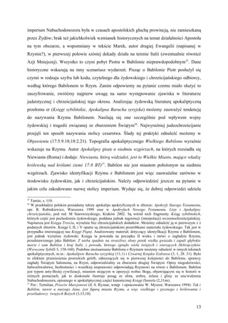 imperium Nabuchodonozora była w czasach apostolskich głuchą prowincją, nie zamieszkaną
przez Żydów; brak też jakichkolwiek wzmianek historycznych na temat działalności Apostoła
na tym obszarze, a wspomniany w tekście Marek, autor drugiej Ewangelii (napisanej w
Rzymie?), w pierwszej połowie szóstej dekady działa na terenie Italii (ewentualnie również
Azji Mniejszej). Wszystko to czyni pobyt Piotra w Babilonie nieprawdopodobnym 25. Dane
historyczne wskazują na inny scenariusz wydarzeń. Pisząc o Babilonie Piotr posłużył się
czymś w rodzaju szyfru lub kodu, czytelnego dla żydowskiego i chrześcijańskiego odbiorcy,
według którego Babilonem to Rzym. Zanim odpowiemy na pytanie czemu miało służyć to
zaszyfrowanie, zwróćmy najpierw uwagę na samo występowanie zjawiska w literaturze
judaistycznej i chrześcijańskiej tego okresu. Analizując żydowską literaturę apokaliptyczną
przełomu er (Księgi sybilińskie, Apokalipsa Barucha syryjska) możemy zauważyć tendencję
do nazywania Rzymu Babilonem. Nasilają się one szczególnie pod wpływem wojny
żydowskiej i tragedii związanej ze zburzeniem Świątyni26. Najwyraźniej judeochrześcijanie
przejęli ten sposób nazywania stolicy cesarstwa. Ślady tej praktyki odnaleźć możemy w
Objawieniu (17:5.9.18;18:2.21). Topografia apokaliptycznego Wielkiego Babilonu wyraźnie
wskazuje na Rzymu. Autor Apokalipsy pisze o siedmiu wzgórzach, na których rozsiadła się
Niewiasta (Roma) i dodaje: Niewiasta, którą widziałeś, jest to Wielkie Miasto, mające władzę
królewską nad królami ziemi 17:8 BT)27. Babilon nie jest miastem położonym na siedmiu
wzgórzach. Zjawisko identyfikacji Rzymu z Babilonem jest więc zauważalne zarówno w
środowisku żydowskim, jak i chrześcijańskim. Należy odpowiedzieć jeszcze na pytanie w
jakim celu zakodowano nazwę stolicy imperium. Wydaje się, że dobrej odpowiedzi udziela

25
   Tamże, s. 110.
26
   W przekładzie polskim posiadamy teksty apokalips apokryficznych w zbiorze: Apokryfy Starego Testamentu,
opr. R. Rubinkiewicz, Warszawa 1999 oraz w Apokryfach Nowego Testamentu. Listy i Apokalipsy
chrześcijańskie, pod red. M Starowieyskiego, Kraków 2002. Są wśród nich fragmenty Ksiąg sybilińskich,
których część jest pochodzenia żydowskiego, poddana jednak ingerencji (interpolacji) wczesnochrześcijańskiej.
Najstarsza jest Księga Trzecia, wyraźnie bez chrześcijańskich dodatków. Możemy odnaleźć ją w pierwszym z z
podanych zbiorów. Księgi I, II, i V oparte są chrześcijańskimi przeróbkami materiału żydowskiego. Tak jest w
przypadku interesującej nas Księgi Piątej. Analizowany materiał, dotyczący identyfikacji Rzymu z Babilonem,
jest jednak wyraźnie żydowski. Księga ta powstała na początku II wieku i mówi o zagładzie Rzymu,
przedstawionego jako Babilon: Z nieba spadnie na straszliwy słony potok wielka gwiazda i zapali głębokie
morze i sam Babilon i kraj Italii, z powodu, którego zginęło wielu świętych i wierzących Hebrajczyków
(Wyrocznie Sybilli 5, 158-160). Podobne utożsamianie Babilonu z Rzymem możemy odnaleźć w innych tekstach
apokaliptycznych, m.in.: Apokalipsie Barucha syryjskiej (11,1) i Czwartej Księdze Ezdrasza (3, 1, 28. 31). Było
to efektem przeniesienia prorockich gróźb, odnoszących się w pierwszej kolejności do Babilonu, sprawcy
zagłady Świątyni Salomona, na Rzym, odpowiedzialny za zburzenie drugiej Świątyni. Opisy niegodziwości,
bałwochwalstwa, bezbożności i wszelkiej nieprawości odpowiadają Rzymowi na równi z Babilonem. Babilon
jest typem anty-Bożej cywilizacji, miastem stojącym w opozycji wobec Boga, objawiającym się w historii w
różnych postaciach, jak to doskonale ilustruje posąg ze złota, srebra, żelaza i gliny ze snu/widzenia
Nabuchodonozora, opisanego w apokaliptycznej części kanonicznej Księgi Daniela (2,31nn).
27
   Por.: Tertulian, Przeciw Marcjonowi (tł. S. Ryznar, wstęp i opracowanie W. Myszor, Warszawa 1994): Tak i
Babilon, nawet u naszego Jana, jest figurą miasta Rzymu, a więc wielkiego i pysznego z królowania i
prześladowcy świętych Bożych (3,13,10).


                                                                                                            13
 