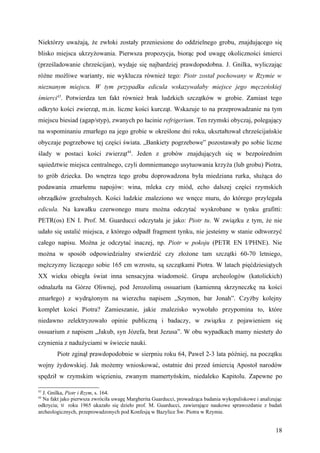 Niektórzy uważają, że zwłoki zostały przeniesione do oddzielnego grobu, znajdującego się
blisko miejsca ukrzyżowania. Pierwsza propozycja, biorąc pod uwagę okoliczności śmierci
(prześladowanie chrześcijan), wydaje się najbardziej prawdopodobna. J. Gnilka, wyliczając
różne możliwe warianty, nie wyklucza również tego: Piotr został pochowany w Rzymie w
nieznanym miejscu. W tym przypadku edicula wskazywałaby miejsce jego męczeńskiej
śmierci43. Potwierdza ten fakt również brak ludzkich szczątków w grobie. Zamiast tego
odkryto kości zwierząt, m.in. liczne kości kurcząt. Wskazuje to na przeprowadzanie na tym
miejscu biesiad (agap/styp), zwanych po łacinie refrigerium. Ten rzymski obyczaj, polegający
na wspominaniu zmarłego na jego grobie w określone dni roku, ukształtował chrześcijańskie
obyczaje pogrzebowe tej części świata. „Bankiety pogrzebowe” pozostawały po sobie liczne
ślady w postaci kości zwierząt44. Jeden z grobów znajdujących się w bezpośrednim
sąsiedztwie miejsca centralnego, czyli domniemanego usytuowania krzyża (lub grobu) Piotra,
to grób dziecka. Do wnętrza tego grobu doprowadzona była miedziana rurka, służąca do
podawania zmarłemu napojów: wina, mleka czy miód, echo dalszej części rzymskich
obrządków grzebalnych. Kości ludzkie znaleziono we wnęce muru, do którego przylegała
edicula. Na kawałku czerwonego muru można odczytać wyskrobane w tynku grafitti:
PETR(os) EN I. Prof. M. Guarducci odczytała je jako: Piotr tu. W związku z tym, że nie
udało się ustalić miejsca, z którego odpadł fragment tynku, nie jesteśmy w stanie odtworzyć
całego napisu. Można je odczytać inaczej, np. Piotr w pokoju (PETR EN I/PHNE). Nie
można w sposób odpowiedzialny stwierdzić czy złożone tam szczątki 60-70 letniego,
mężczyzny liczącego sobie 165 cm wzrostu, są szczątkami Piotra. W latach pięćdziesiątych
XX wieku obiegła świat inna sensacyjna wiadomość. Grupa archeologów (katolickich)
odnalazła na Górze Oliwnej, pod Jerozolimą ossuarium (kamienną skrzyneczkę na kości
zmarłego) z wydrążonym na wierzchu napisem „Szymon, bar Jonah”. Czyżby kolejny
komplet kości Piotra? Zamieszanie, jakie znalezisko wywołało przypomina to, które
niedawno zelektryzowało opinie publiczną i badaczy, w związku z pojawieniem się
ossuarium z napisem „Jakub, syn Józefa, brat Jezusa”. W obu wypadkach mamy niestety do
czynienia z nadużyciami w świecie nauki.
        Piotr zginął prawdopodobnie w sierpniu roku 64, Paweł 2-3 lata później, na początku
wojny żydowskiej. Jak możemy wnioskować, ostatnie dni przed śmiercią Apostoł narodów
spędził w rzymskim więzieniu, zwanym mamertyńskim, niedaleko Kapitolu. Zapewne po

43
  J. Gnilka, Piotr i Rzym, s. 164.
44
  Na fakt jako pierwsza zwróciła uwagę Margherita Guarducci, prowadząca badania wykopaliskowe i analizując
odkrycia; W roku 1965 ukazało się dzieło prof. M. Guarducci, zawierające naukowe sprawozdanie z badań
archeologicznych, przeprowadzonych pod Konfesją w Bazylice Św. Piotra w Rzymie.


                                                                                                       18
 