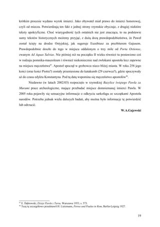 krótkim procesie wydano wyrok śmierci. Jako obywatel miał prawo do śmierci honorowej,
czyli od miecza. Potwierdzają ten fakt z jednej strony rzymskie obyczaje, z drugiej niektóre
teksty apokryficzne. Choć wiarygodność tych ostatnich nie jest znacząca, to na podstawie
sumy tekstów historycznych możemy przyjąć, z dużą dozą prawdopodobieństwa, że Paweł
został ścięty na drodze Ostyjskiej, jak sugeruje Euzebiusz za prezbiterem Gajusem.
Prawdopodobnie doszło do tego w miejscu oddalonym o trzy mile od Porta Ostiense,
zwanym Ad Aquas Salvias. Nie później niż na początku II wieku również tu postawiono coś
w rodzaju pomnika-mauzoleum i również niekoniecznie nad zwłokami apostoła lecz zapewne
na miejscu męczeństwa45. Apostoł spoczął w grobowcu nieco bliżej miasta. W roku 258 jego
kości (oraz kości Piotra?) zostały przeniesione do katakumb (29 czerwca?), gdzie spoczywały
aż do czasu edyktu Konstantyna. Pod tą datą wspomina się męczeństwo apostołów46.
           Niedawno (w latach 2002/03) rozpoczęto w rzymskiej Bazylice świętego Pawła za
Murami prace archeologiczne, mające przebadać miejsce domniemanej śmierci Pawła. W
2005 roku pojawiły się sensacyjne informacje o odkryciu sarkofagu ze szczątkami Apostoła
narodów. Potrzeba jednak wielu dalszych badań, aby można było informacje tę potwierdzić
lub odrzucić.
                                                                                            W.A.Gajewski




45
     E. Dąbrowski, Dzieje Pawła z Tarsu, Warszawa 1953, s. 573.
46
     Tezę tę szczegółowo przedstawił H. Lietzmann, Petrus und Paulus in Rom, Berlin-Leipzig 1927.


                                                                                                      19
 