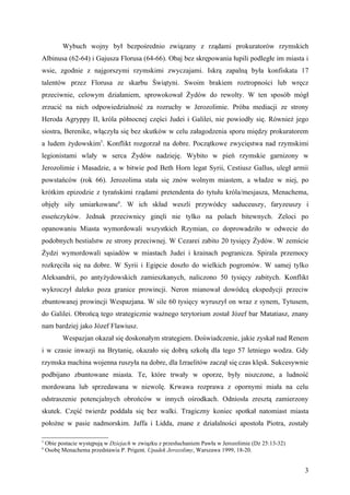 Wybuch wojny był bezpośrednio związany z rządami prokuratorów rzymskich
Albinusa (62-64) i Gajusza Florusa (64-66). Obaj bez skrępowania łupili podległe im miasta i
wsie, zgodnie z najgorszymi rzymskimi zwyczajami. Iskrą zapalną była konfiskata 17
talentów przez Florusa ze skarbu Świątyni. Swoim brakiem roztropności lub wręcz
przeciwnie, celowym działaniem, sprowokował Żydów do rewolty. W ten sposób mógł
zrzucić na nich odpowiedzialność za rozruchy w Jerozolimie. Próba mediacji ze strony
Heroda Agryppy II, króla północnej części Judei i Galilei, nie powiodły się. Również jego
siostra, Berenike, włączyła się bez skutków w celu załagodzenia sporu między prokuratorem
a ludem żydowskim5. Konflikt rozgorzał na dobre. Początkowe zwycięstwa nad rzymskimi
legionistami wlały w serca Żydów nadzieję. Wybito w pień rzymskie garnizony w
Jerozolimie i Masadzie, a w bitwie pod Beth Horn legat Syrii, Cestiusz Gallus, uległ armii
powstańców (rok 66). Jerozolima stała się znów wolnym miastem, a władze w niej, po
krótkim epizodzie z tyrańskimi rządami pretendenta do tytułu króla/mesjasza, Menachema,
objęły siły umiarkowane6. W ich skład weszli przywódcy saduceuszy, faryzeuszy i
esseńczyków. Jednak przeciwnicy ginęli nie tylko na polach bitewnych. Zeloci po
opanowaniu Miasta wymordowali wszystkich Rzymian, co doprowadziło w odwecie do
podobnych bestialstw ze strony przeciwnej. W Cezarei zabito 20 tysięcy Żydów. W zemście
Żydzi wymordowali sąsiadów w miastach Judei i krainach pogranicza. Spirala przemocy
rozkręciła się na dobre. W Syrii i Egipcie doszło do wielkich pogromów. W samej tylko
Aleksandrii, po antyżydowskich zamieszkanych, naliczono 50 tysięcy zabitych. Konflikt
wykroczył daleko poza granice prowincji. Neron mianował dowódcą ekspedycji przeciw
zbuntowanej prowincji Wespazjana. W sile 60 tysięcy wyruszył on wraz z synem, Tytusem,
do Galilei. Obrońcą tego strategicznie ważnego terytorium został Józef bar Matatiasz, znany
nam bardziej jako Józef Flawiusz.
          Wespazjan okazał się doskonałym strategiem. Doświadczenie, jakie zyskał nad Renem
i w czasie inwazji na Brytanię, okazało się dobrą szkołą dla tego 57 letniego wodza. Gdy
rzymska machina wojenna ruszyła na dobre, dla Izraelitów zaczął się czas klęsk. Sukcesywnie
podbijano zbuntowane miasta. Te, które trwały w oporze, były niszczone, a ludność
mordowana lub sprzedawana w niewolę. Krwawa rozprawa z opornymi miała na celu
odstraszenie potencjalnych obrońców w innych ośrodkach. Odniosła zresztą zamierzony
skutek. Część twierdz poddała się bez walki. Tragiczny koniec spotkał natomiast miasta
położne w pasie nadmorskim. Jaffa i Lidda, znane z działalności apostoła Piotra, zostały

5
    Obie postacie występują w Dziejach w związku z przesłuchaniem Pawła w Jerozolimie (Dz 25:13-32)
6
    Osobę Menachema przedstawia P. Prigent, Upadek Jerozolimy, Warszawa 1999, 18-20.


                                                                                                      3
 