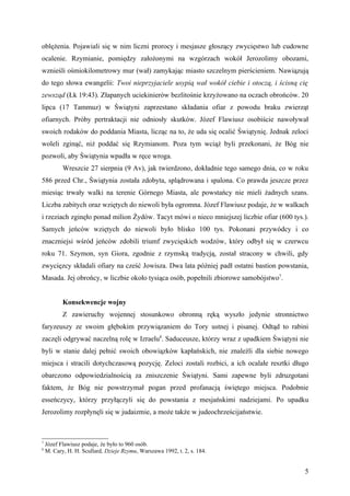 oblężenia. Pojawiali się w nim liczni prorocy i mesjasze głoszący zwycięstwo lub cudowne
ocalenie. Rzymianie, pomiędzy założonymi na wzgórzach wokół Jerozolimy obozami,
wznieśli ośmiokilometrowy mur (wał) zamykając miasto szczelnym pierścieniem. Nawiązują
do tego słowa ewangelii: Twoi nieprzyjaciele usypią wał wokół ciebie i otoczą, i ścisną cię
zewsząd (Łk 19:43). Złapanych uciekinierów bezlitośnie krzyżowano na oczach obrońców. 20
lipca (17 Tammuz) w Świątyni zaprzestano składania ofiar z powodu braku zwierząt
ofiarnych. Próby pertraktacji nie odniosły skutków. Józef Flawiusz osobiście nawoływał
swoich rodaków do poddania Miasta, licząc na to, że uda się ocalić Świątynię. Jednak zeloci
woleli zginąć, niż poddać się Rzymianom. Poza tym wciąż byli przekonani, że Bóg nie
pozwoli, aby Świątynia wpadła w ręce wroga.
           Wreszcie 27 sierpnia (9 Av), jak twierdzono, dokładnie tego samego dnia, co w roku
586 przed Chr., Świątynia została zdobyta, splądrowana i spalona. Co prawda jeszcze przez
miesiąc trwały walki na terenie Górnego Miasta, ale powstańcy nie mieli żadnych szans.
Liczba zabitych oraz wziętych do niewoli była ogromna. Józef Flawiusz podaje, że w walkach
i rzeziach zginęło ponad milion Żydów. Tacyt mówi o nieco mniejszej liczbie ofiar (600 tys.).
Samych jeńców wziętych do niewoli było blisko 100 tys. Pokonani przywódcy i co
znaczniejsi wśród jeńców zdobili triumf zwycięskich wodzów, który odbył się w czerwcu
roku 71. Szymon, syn Giora, zgodnie z rzymską tradycją, został stracony w chwili, gdy
zwycięzcy składali ofiary na cześć Jowisza. Dwa lata później padł ostatni bastion powstania,
Masada. Jej obrońcy, w liczbie około tysiąca osób, popełnili zbiorowe samobójstwo7.


           Konsekwencje wojny
           Z zawieruchy wojennej stosunkowo obronną ręką wyszło jedynie stronnictwo
faryzeuszy ze swoim głębokim przywiązaniem do Tory ustnej i pisanej. Odtąd to rabini
zaczęli odgrywać naczelną rolę w Izraelu8. Saduceusze, którzy wraz z upadkiem Świątyni nie
byli w stanie dalej pełnić swoich obowiązków kapłańskich, nie znaleźli dla siebie nowego
miejsca i stracili dotychczasową pozycję. Zeloci zostali rozbici, a ich ocalałe resztki długo
obarczono odpowiedzialnością za zniszczenie Świątyni. Sami zapewne byli zdruzgotani
faktem, że Bóg nie powstrzymał pogan przed profanacją świętego miejsca. Podobnie
esseńczycy, którzy przyłączyli się do powstania z mesjańskimi nadziejami. Po upadku
Jerozolimy rozpłynęli się w judaizmie, a może także w judeochrześcijaństwie.



7
    Józef Flawiusz podaje, że było to 960 osób.
8
    M. Cary, H. H. Scullard, Dzieje Rzymu, Warszawa 1992, t. 2, s. 184.


                                                                                           5
 