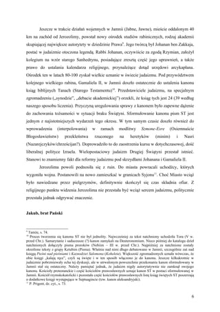 Jeszcze w trakcie działań wojennych w Jamnii (Jabne, Jawne), mieście oddalonym 40
km na zachód od Jerozolimy, powstał nowy ośrodek studiów rabinicznych, rodzaj akademii
skupiającej największe autorytety w dziedzinie Prawa9. Jego twórcą był Johanan ben Zakkaja,
postać w judaizmie otoczona legendą. Rabbi Johanan, oczywiście za zgodą Rzymian, założył
kolegium na wzór starego Sanhedrynu, posiadające zresztą część jego uprawnień, a także
prawo do ustalania kalendarza religijnego, przynależące dotąd urzędowi arcykapłana.
Ośrodek ten w latach 80-100 zyskał wielkie uznanie w świecie judaizmu. Pod przywództwem
kolejnego wielkiego rabina, Gamaliela II, w Jamnii doszło ostatecznie do ustalenia kanonu
ksiąg biblijnych Tanach (Starego Testamentu)10. Przedstawiciele judaizmu, na specjalnym
zgromadzeniu („synodzie”, „debacie akademickiej”) orzekli, że ksiąg tych jest 24 (39 według
naszego sposobu liczenia). Przyczyną uregulowania sprawy z kanonem było zapewne dążenie
do zachowania tożsamości w sytuacji braku Świątyni. Sformułowanie kanonu pism ST jest
jednym z najistotniejszych wydarzeń tego okresu. W tym samym czasie doszło również do
wprowadzenia        (interpolowania)      w     ramach      modlitwy      Szmone-Esre        (Osiemnaście
Błogosławieństw)         przekleństwa       rzuconego       na     heretyków        (minim)      i    Nasri
(Nazarejczyków/chrześcijan?). Doprowadziło to do zaostrzenia kursu w dotychczasowej, dość
liberalnej polityce Izraela. Wielopostaciowy judaizm Drugiej Świątyni przestał istnieć.
Stanowi to znamienny fakt dla reformy judaizmu pod skrzydłami Johanana i Gamaliela II.
        Jerozolima powoli podnosiła się z ruin. Do miasta powracali uchodźcy, których
wygoniła wojna. Postanowili na nowo zamieszkać w granicach Syjonu11. Choć Miasto wciąż
było nawiedzane przez pielgrzymów, definitywnie skończył się czas składnia ofiar. Z
religijnego punktu widzenia Jerozolima nie przestała być wciąż sercem judaizmu, politycznie
przestała jednak odgrywać znaczenie.


Jakub, brat Pański


9
  Tamże, s. 74.
10
   Proces tworzenia się kanonu ST nie był jednolity. Najwcześniej za tekst natchniony uchodziła Tora (V w.
przed Chr.). Samarytanie i saduceusze (?) kanon zamykali na Deuteronomium. Nieco później do katalogu dzieł
natchnionych dołączyły pisma proroków (Nebiim – III w. przed Chr.). Najpóźniej za natchnione zostały
określone teksty z grupy Ketubim (Pisma). Właśnie nad nimi długo debatowano w Jamnii, szczególnie zaś nad
księgą Pieśni nad pieśniami i Kaznodziei Salomona (Koheleta). Większość zgromadzonych uznała wówczas, że
obie księgi „kalają ręce”, czyli są święte i w ten sposób włączono je do kanonu. Jeszcze kilkukrotnie w
judaizmie pobrzmiewały echa tej dyskusji, ale w utrwalonym powszechnie przekonaniu kanon sformułowany w
Jamnii stał się ostateczny. Należy pamiętać jednak, że judaizm nigdy autorytatywnie nie zamknął swojego
kanonu. Kościoły protestanckie i część kościołów prawosławnych uznaje kanon ST w postaci sformułowanej w
Jamnii. Kościół rzymskokatolicki i pozostała część kościołów prawosławnych listę ksiąg świętych ST poszerzają
o dodatkowe księgi występujące w Septuagincie (tzw. kanon aleksandryjski).
11
   P. Prigent, dz. cyt., s. 73.


                                                                                                           6
 