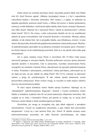 Zanim doszło do wybuchu powstania śmierć męczeńską poniósł Jakub, brat Pański
(rok 62). Józef Flawiusz zapisał: „Młodszy [arcykapłan] Annasz (...) był z usposobienia
człowiekiem hardym i niezwykle zuchwałym. Otóż Annasz (...) sądząc, że nadarzyła się
dogodna sposobność, ponieważ umarł Festus, a Albinus był jeszcze w drodze [prokuratorzy
rzymscy], zwołał Sanhedryn i stawił przed sądem Jakuba, brata Jezusa, zwanego Chrystusem,
oraz kilku innych. Oskarżył ich o naruszenie Prawa i skazał na ukamienowanie” („Dawne
dzieje Izraela” 20,9,1). Nie wiemy, o jakie wykroczenie chodziło ani też czy współskazani
należeli do grona zwierzchników (lub wiernych) Kościoła w Jerozolimie. Możemy jedynie
zakładać, że tak właśnie było. Jak w przypadku Jakuba, syna Zebedeusza, również i tu kara
śmierci dla przywódcy Kościoła była podyktowana doraźnymi celami politycznymi. Możliwe,
że judeochrześcijanie opowiadali się za pokojową wariantem rozwiązania sporu z Rzymem i
nie chcieli włączyć się do nadchodzącego powstania. Stali się w ten sposób celem ataku grup
ekstremalnych.
        Już w opisie ostatniej wizyty Pawła w Jerozolimie (Dz 21:18nn) widać pewną
nerwowość panującą w otoczeniu Jakuba. Wyraźnie próbowano wyciszyć sprawę obecności
Apostoła narodów w Jerozolimie. Całe to zamieszanie, wywołane aresztowaniem Pawła,
szczególnie zaś zarzutami o łamanie Prawa, zdecydowanie nie sprzyjało judeochrześcijanom
w stolicy. Wzmianka o sprzysiężeniu „czterdziestu”, którzy pod klątwą „zobowiązali się, że
nie będą ani jeść, ani pić, dopóki nie zabiją Pawła” (Dz 23:12), wskazuje na aktywność
zelotów u progu lat sześćdziesiątych. W taki właśnie sposób eliminowali swoich
przeciwników politycznych. Warto zwrócić uwagę, że wszystko to miało miejsce zaledwie
dwa-trzy lata przed śmiercią Jakuba.
        W nieco innym kontekście śmierć Jakuba opisuje Euzebiusz. Opierając się na
„Pamiętnikach” judeochrześcijanina Hegezypa12, historyk z Cezarei przedstawia śmierć
Jakuba w kontekście wydarzeń roku 69, tuż przed ostatecznym oblężeniem Jerozolimy. Bez
względu na to, który z historyków bliższy jest prawdy (a wydaje się, że raczej Józef
Flawiusz), śmierć Jakuba w latach sześćdziesiątych jest faktem.
        Zwróciliśmy już uwagę na szczególną rolę, jaką Jakub odgrywał u początków
chrześcijaństwa. Cieszył się wyjątkowym autorytetem, a jego władza była powszechnie
akceptowana13. Liczył się z nim zarówno Piotr, jak i Paweł. W Jakubie możemy uznać
niekwestionowanego        przywódcę      nie   tylko   Kościoła     jerozolimskiego,     ale    całego

12
  Euzebiusz z Cezarei, Historia Kościelna (HK) , 2, 23, 1-25.
13
  W oparciu o najnowszy stan badań krótką charakterystykę tej postaci przedstawił J. Ciecieląg, Jakub
Sprawiedliwy, brat Pański jako postać historyczna, [w:] Ossuarium Jakuba, brata Jezusa. Odkrycie, które
podzieliło uczonych, pod red. Z. J. Kapery, Kraków 2003, s. 9-37.


                                                                                                     7
 