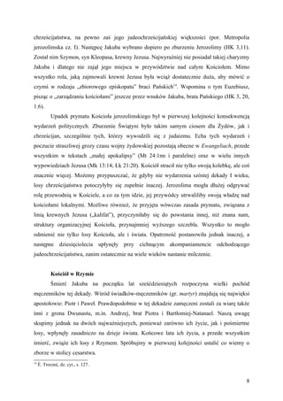 chrześcijaństwa, na pewno zaś jego judeochrześcijańskiej większości (por. Metropolia
jerozolimska cz. I). Następcę Jakuba wybrano dopiero po zburzeniu Jerozolimy (HK 3,11).
Został nim Szymon, syn Kleopasa, krewny Jezusa. Najwyraźniej nie posiadał takiej charyzmy
Jakuba i dlatego nie zajął jego miejsca w przywództwie nad całym Kościołem. Mimo
wszystko rola, jaką zajmowali krewni Jezusa była wciąż dostatecznie duża, aby mówić o
czymś w rodzaju „zbiorowego episkopatu” braci Pańskich14. Wspomina o tym Euzebiusz,
pisząc o „zarządzaniu kościołami” jeszcze przez wnuków Jakuba, brata Pańskiego (HK 3, 20,
1.6).
            Upadek prymatu Kościoła jerozolimskiego był w pierwszej kolejności konsekwencją
wydarzeń politycznych. Zburzenie Świątyni było takim samym ciosem dla Żydów, jak i
chrześcijan, szczególnie tych, którzy wywodzili się z judaizmu. Echa tych wydarzeń i
poczucie straszliwej grozy czasu wojny żydowskiej pozostają obecne w Ewangeliach, przede
wszystkim w tekstach „małej apokalipsy” (Mt 24:1nn i paralelne) oraz w wielu innych
wypowiedziach Jezusa (Mk 13:14; Łk 21:20). Kościół stracił nie tylko swoją kolebkę, ale coś
znacznie więcej. Możemy przypuszczać, że gdyby nie wydarzenia szóstej dekady I wieku,
losy chrześcijaństwa potoczyłyby się zupełnie inaczej. Jerozolima mogła dłużej odgrywać
rolę przewodnią w Kościele, a co za tym idzie, jej przywódcy utrwaliliby swoją władzę nad
kościołami lokalnymi. Możliwe również, że przyjęta wówczas zasada prymatu, związana z
linią krewnych Jezusa („kalifat”), przyczyniłaby się do powstania innej, niż znana nam,
struktury organizacyjnej Kościoła, przynajmniej wyższego szczebla. Wszystko to mogło
odmienić nie tylko losy Kościoła, ale i świata. Opatrzność postanowiła jednak inaczej, a
następne dziesięciolecia upłynęły przy cichnącym akompaniamencie odchodzącego
judeochrześcijaństwa, zanim ostatecznie na wiele wieków nastanie milczenie.


            Kościół w Rzymie
            Śmierć Jakuba na początku lat sześćdziesiątych rozpoczyna wielki pochód
męczenników tej dekady. Wśród świadków-męczenników (gr. martyr) znajdują się najwięksi
apostołowie: Piotr i Paweł. Prawdopodobnie w tej dekadzie zamęczeni zostali za wiarę także
inni z grona Dwunastu, m.in. Andrzej, brat Piotra i Bartłomiej-Natanael. Naszą uwagę
skupimy jednak na dwóch najważniejszych, ponieważ zarówno ich życie, jak i pośmiertne
losy, wpłynęły zasadniczo na dzieje świata. Końcowe lata ich życia, a przede wszystkim
śmierć, zwiąże ich losy z Rzymem. Spróbujmy w pierwszej kolejności ustalić co wiemy o
zborze w stolicy cesarstwa.
14
     É. Trocmé, dz. cyt., s. 127.


                                                                                         8
 