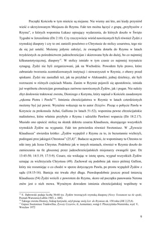 Początki Kościoła w tym mieście są niejasne. Nie wiemy ani kto, ani kiedy przyniósł
wieść o ukrzyżowanym Mesjaszu do Rzymu. Fakt ten można łączyć z grupą „przybyszów z
Rzymu”, o których wspomina Łukasz opisujący wydarzenia, do których doszło w Święto
Tygodni w Jerozolimie (Dz 2:10). Czy rzeczywiście wśród nawróconych byli również Żydzi z
rzymskiej diaspory i czy to oni zanieśli poselstwo o Chrystusie do stolicy cesarstwa, tego nie
da się już ustalić. Możemy jedynie założyć, że ewangelia dotarła do Rzymu w latach
trzydziestych za pośrednictwem judeochrześcijan i skierowana była do dużej, bo co najmniej
kilkunastotysięcznej, diaspory15. W stolicy istniało w tym czasie co najmniej trzynaście
synagog. Żydzi nie byli zorganizowani, jak na Wschodzie. Powodem było prawo, które
zabraniało tworzenia zcentralizowanych instytucji i stowarzyszeń w Rzymie, z obawy przed
spiskami. Żydzi nie zasiedlali też, jak na przykład w Aleksandrii, jednej dzielnicy, ale byli
rozrzuceni w różnych częściach Miasta. Zanim w Rzymie pojawili się apostołowie, istniała
już wspólnota chrześcijan gromadząca zarówno nawróconych Żydów, jak i pogan. Nie należy
zbyt dosłownie traktować zwrotu, Dionizego z Koryntu, który napisał o Kościele zasadzonym
„rękoma Piotra i Pawła”16. Istnienia chrześcijaństwa w Rzymie w latach czterdziestych
możemy być już pewni. Wyraźnie wskazuje na to autor Dziejów. Pisząc o pobycie Pawła w
Koryncie za prokonsula Achai, Galliona (w latach 51-52), wspomina pewne chrześcijańskie
małżeństwo, które właśnie przybyło z Rzymu i udzieliło Pawłowi wsparcia (Dz 18:2.17).
Musiało ono opuścić stolicę na skutek dekretu cesarza Klaudiusza, skazującego wszystkich
rzymskich Żydów na wygnanie. Fakt ten potwierdza również Swetoniusz. W „Żywocie
Klaudiusza” stwierdza krótko: „Żydów wypędził z Rzymu za to, że bezustannie wichrzyli,
podżegani prze jakiegoś Chrestosa” (25,4)17. Badacze są pewni, że wspominany tu Chrestos to
nikt inny jak Jezus Chrystus. Podobnie jak w innych miastach, również w Rzymie doszło do
zamieszania na tle głoszonej przez judeochrześcijańskich misjonarzy ewangelii (por. Dz
13:45-50; 14:5.19; 17:5-9). Cesarz, nie wnikając w istotę sporu, wygnał wszystkich Żydów
uznając za wichrzyciela Chrystusa (49). Zachował się podobnie jak nieco później Gallion,
który nie rozumiejąc o co chodzi w sporze dotyczącym Pawła, po prostu wypędził Żydów z
sądu (18:15-16). Banicja nie trwała zbyt długa. Prawdopodobnie jeszcze przed śmiercią
Klaudiusza (54) Żydzi wrócili z powrotem do Rzymu, skoro od początku panowania Nerona
znów jest o nich mowa. Wyraźnym dowodem istnienia chrześcijańskiej wspólnoty w


15
   E. Dąbrowski podaje liczbę 50-60 tys. Żydów tworzących rzymską diasporę (Nowy Testament na tle epoki,
Poznań-Warszawa-Lublin 1965, s. 448).
16
   Takiego zwrotu Dionizy, biskup koryncki, użył pisząc swój List do Rzymian ok. 150 roku (HK 2,25,8).
17
   Gajusz Swetoniusz Trankwillus, Żywoty Cezarów, tł., komentarz, wstęp J. Pliszczyńska-Niemirska, wyd. V,
Wrocław 1972


                                                                                                        9
 