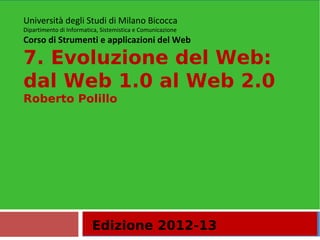 Università degli Studi di Milano Bicocca
Dipartimento di Informatica, Sistemistica e Comunicazione
Corso di Strumenti e applicazioni del Web

7. Evoluzione del Web:
dal Web 1.0 al Web 2.0
Roberto Polillo




                         Edizione 2012-13
 