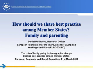 How should we share best practice among Member States?  Family and parenting Daniel Molinuevo, Research Officer European Foundation for the Improvement of Living and Working Conditions (EUROFOUND) The role of family policy in demographic change Sharing best practice among Member States  European Economic and Social Committee, 21st March 2011 