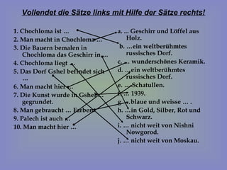 Vollendet die Sätze links mit Hilfe der Sätze rechts!

1. Chochloma ist …                a. ... Geschirr und Löffel aus
2. Man macht in Chochloma …           Holz.
3. Die Bauern bemalen in           b. …ein weltberühmtes
    Chochloma das Geschirr in …       russisches Dorf.
4. Chochloma liegt …              c. … wunderschönes Keramik.
5. Das Dorf Gshel befindet sich   d. …ein weltberühmtes
    …                                 russisches Dorf.
6. Man macht hier …               e. … Schatullen.
7. Die Kunst wurde in Gshel …     f. … 1939.
    gegrundet.                    g. …blaue und weisse … .
8. Man gebraucht … Farben.        h. …in Gold, Silber, Rot und
9. Palech ist auch …                  Schwarz.
10. Man macht hier …              i. … nicht weit von Nishni
                                      Nowgorod.
                                  j. … nicht weit von Moskau.
 