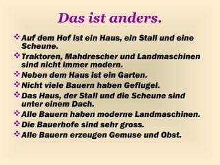 Das ist anders.
 Auf dem Hof ist ein Haus, ein Stall und eine
  Scheune.
 Traktoren, Mahdrescher und Landmaschinen
  sind nicht immer modern.
 Neben dem Haus ist ein Garten.
 Nicht viele Bauern haben Geflugel.
 Das Haus, der Stall und die Scheune sind
  unter einem Dach.
 Alle Bauern haben moderne Landmaschinen.
 Die Bauerhofe sind sehr gross.
 Alle Bauern erzeugen Gemuse und Obst.
 