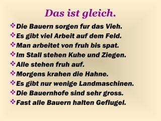 Das ist gleich.
Die Bauern sorgen fur das Vieh.
Es gibt viel Arbeit auf dem Feld.
Man arbeitet von fruh bis spat.
Im Stall stehen Kuhe und Ziegen.
Alle stehen fruh auf.
Morgens krahen die Hahne.
Es gibt nur wenige Landmaschinen.
Die Bauernhofe sind sehr gross.
Fast alle Bauern halten Geflugel.
 