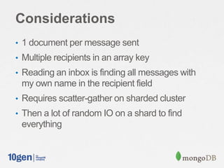 Considerations
• 1 document per message sent
• Multiple recipients in an array key
• Reading an inbox is finding all messages with
my own name in the recipient field
• Requires scatter-gather on sharded cluster
• Then a lot of random IO on a shard to find
everything
 