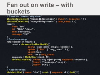 // Shard on “owner / sequence”
db.shardCollection( "mongodbdays.inbox", { owner: 1, sequence: 1 } )
db.shardCollection( "mongodbdays.users", { user_name: 1 } )
msg = {
from: "Joe",
to: [ "Bob", "Jane" ],
sent: new Date(),
message: "Hi!",
}
// Send a message
for( recipient in msg.to) {
count = db.users.findAndModify({
query: { user_name: msg.to[recipient] },
update: { "$inc": { "msg_count": 1 } },
upsert: true,
new: true }).msg_count;
sequence = Math.floor(count / 50);
db.inbox.update( { owner: msg.to[recipient], sequence: sequence },
{ $push: { "messages": msg } },
{ upsert: true } );
}
// Read my inbox
db.inbox.find( { owner: "Joe" } ).sort ( { sequence: -1 } ).limit( 2 )
Fan out on write – with
buckets
 