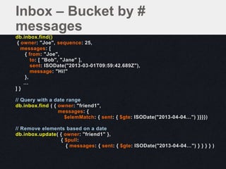 db.inbox.find()
{ owner: "Joe", sequence: 25,
messages: [
{ from: "Joe",
to: [ "Bob", "Jane" ],
sent: ISODate("2013-03-01T09:59:42.689Z"),
message: "Hi!"
},
…
] }
// Query with a date range
db.inbox.find ( { owner: "friend1",
messages: {
$elemMatch: { sent: { $gte: ISODate("2013-04-04…") }}}})
// Remove elements based on a date
db.inbox.update( { owner: "friend1" },
{ $pull:
{ messages: { sent: { $gte: ISODate("2013-04-04…") } } } } )
Inbox – Bucket by #
messages
 