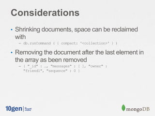 Considerations
• Shrinking documents, space can be reclaimed
with
– db.runCommand ( { compact: '<collection>' } )
• Removing the document after the last element in
the array as been removed
– { "_id" : …, "messages" : [ ], "owner" :
"friend1", "sequence" : 0 }
 
