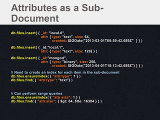 db.files.insert( { _id: "local.0",
attr: { type: "text", size: 64,
created: ISODate("2013-03-01T09:59:42.689Z" } } )
db.files.insert( { _id:"local.1",
attr: { type: "text", size: 128} } )
db.files.insert( { _id:"mongod",
attr: { type: "binary", size: 256,
created: ISODate("2013-04-01T18:13:42.689Z") } } )
// Need to create an index for each item in the sub-document
db.files.ensureIndex( { "attr.type": 1 } )
db.files.find( { "attr.type": "text"} )
// Can perform range queries
db.files.ensureIndex( { "attr.size": 1 } )
db.files.find( { "attr.size": { $gt: 64, $lte: 16384 } } )
Attributes as a Sub-
Document
 