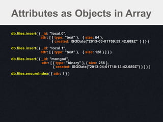 db.files.insert( { _id: "local.0",
attr: [ { type: "text" }, { size: 64 },
{ created: ISODate("2013-03-01T09:59:42.689Z" } ] } )
db.files.insert( { _id: "local.1",
attr: [ { type: "text" }, { size: 128 } ] } )
db.files.insert( { _id: "mongod",
attr: [ { type: "binary" }, { size: 256 },
{ created: ISODate("2013-04-01T18:13:42.689Z") } ] } )
db.files.ensureIndex( { attr: 1 } )
Attributes as Objects in Array
 
