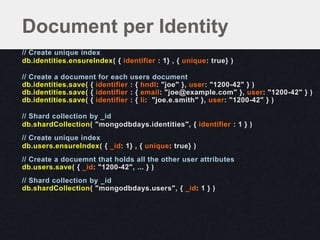 // Create unique index
db.identities.ensureIndex( { identifier : 1} , { unique: true} )
// Create a document for each users document
db.identities.save( { identifier : { hndl: "joe" }, user: "1200-42" } )
db.identities.save( { identifier : { email: "joe@example.com" }, user: "1200-42" } )
db.identities.save( { identifier : { li: "joe.e.smith" }, user: "1200-42" } )
// Shard collection by _id
db.shardCollection( "mongodbdays.identities", { identifier : 1 } )
// Create unique index
db.users.ensureIndex( { _id: 1} , { unique: true} )
// Create a docuemnt that holds all the other user attributes
db.users.save( { _id: "1200-42", ... } )
// Shard collection by _id
db.shardCollection( "mongodbdays.users", { _id: 1 } )
Document per Identity
 