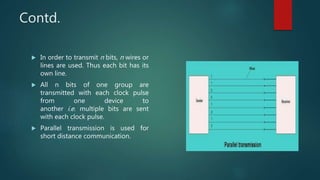 Contd.
 In order to transmit n bits, n wires or
lines are used. Thus each bit has its
own line.
 All n bits of one group are
transmitted with each clock pulse
from one device to
another i.e. multiple bits are sent
with each clock pulse.
 Parallel transmission is used for
short distance communication.
 