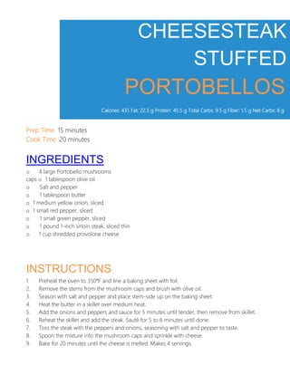 CHEESESTEAK
STUFFED
PORTOBELLOS
Calories: 435 Fat: 22.5 g Protein: 45.5 g Total Carbs: 9.5 g Fiber: 1.5 g Net Carbs: 8 g
Prep Time: 15 minutes
Cook Time: 20 minutes
INGREDIENTS
o 4 large Portobello mushrooms
caps o 1 tablespoon olive oil
o Salt and pepper
o 1 tablespoon butter
o 1 medium yellow onion, sliced
o 1 small red pepper, sliced
o 1 small green pepper, sliced
o 1 pound 1-inch sirloin steak, sliced thin
o 1 cup shredded provolone cheese
INSTRUCTIONS
1. Preheat the oven to 350°F and line a baking sheet with foil.
2. Remove the stems from the mushroom caps and brush with olive oil.
3. Season with salt and pepper and place stem-side up on the baking sheet.
4. Heat the butter in a skillet over medium heat.
5. Add the onions and peppers and sauce for 5 minutes until tender, then remove from skillet.
6. Reheat the skillet and add the steak. Sauté for 5 to 6 minutes until done.
7. Toss the steak with the peppers and onions, seasoning with salt and pepper to taste.
8. Spoon the mixture into the mushroom caps and sprinkle with cheese.
9. Bake for 20 minutes until the cheese is melted. Makes 4 servings.
 