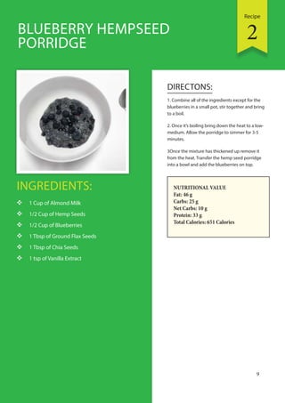 Recipe
9
INGREDIENTS:
 1 Cup of Almond Milk
 1/2 Cup of Hemp Seeds
 1/2 Cup of Blueberries
 1 Tbsp of Ground Flax Seeds
 1 Tbsp of Chia Seeds
 1 tsp of Vanilla Extract
DIRECTONS:
1. Combine all of the ingredients except for the
blueberries in a small pot, stir together and bring
to a boil.
2. Once it’s boiling bring down the heat to a low-
medium. Allow the porridge to simmer for 3-5
minutes.
3Once the mixture has thickened up remove it
from the heat. Transfer the hemp seed porridge
into a bowl and add the blueberries on top.
BLUEBERRY HEMPSEED
PORRIDGE
NUTRITIONAL VALUE
Fat: 46 g
Carbs: 25 g
Net Carbs: 10 g
Protein: 33 g
Total Calories: 651 Calories
2
 