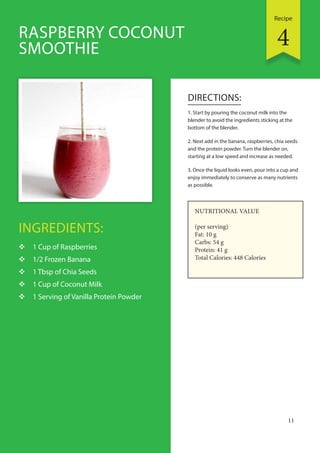 Recipe
11
INGREDIENTS:
 1 Cup of Raspberries
 1/2 Frozen Banana
 1 Tbsp of Chia Seeds
 1 Cup of Coconut Milk
 1 Serving of Vanilla Protein Powder
DIRECTIONS:
1. Start by pouring the coconut milk into the
blender to avoid the ingredients sticking at the
bottom of the blender.
2. Next add in the banana, raspberries, chia seeds
and the protein powder. Turn the blender on,
starting at a low speed and increase as needed.
3. Once the liquid looks even, pour into a cup and
enjoy immediately to conserve as many nutrients
as possible.
RASPBERRY COCONUT
SMOOTHIE
NUTRITIONAL VALUE
(per serving)
Fat: 10 g
Carbs: 54 g
Protein: 41 g
Total Calories: 448 Calories
4
 