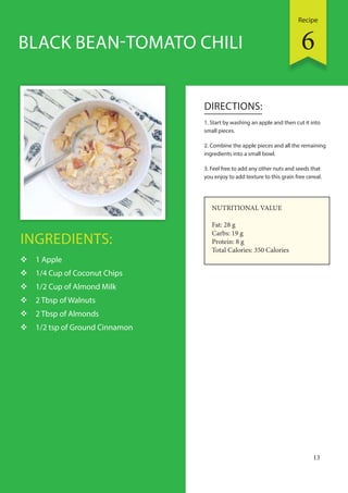 Recipe
13
INGREDIENTS:
 1 Apple
 1/4 Cup of Coconut Chips
 1/2 Cup of Almond Milk
 2 Tbsp of Walnuts
 2 Tbsp of Almonds
 1/2 tsp of Ground Cinnamon
DIRECTIONS:
1. Start by washing an apple and then cut it into
small pieces.
2. Combine the apple pieces and all the remaining
ingredients into a small bowl.
3. Feel free to add any other nuts and seeds that
you enjoy to add texture to this grain free cereal.
BLACK BEAN-TOMATO CHILI
NUTRITIONAL VALUE
Fat: 28 g
Carbs: 19 g
Protein: 8 g
Total Calories: 350 Calories
6
 