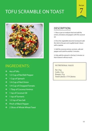 Recipe
14
INGREDIENTS:
 4oz of Tofu
 1/2 Cup of Red Bell Pepper
 1 Cup of Spinach
 1/4 Cup of Red Onion
 1/4 Cup of Chopped Tomato
 1 Tbsp of Coconut Aminos
 1 tsp of Coconut Oil
 1 tsp of Turmeric
 1/2 tsp of Sea Salt
 Pinch of Black Pepper
 2 Slices of Whole Wheat Toast
DESCRIPTION:
1. Place a pan on medium heat and add the
onions, tomatoes and peppers with the coconut
oil.
2. Once the vegetables become translucent add
the tofu to the pan and roughly break it down
with a spatula.
3. Add the coconut aminos, turmeric, salt and
pepper and cook for another 5 minutes.
4. Only add the spinach in the last 2 minutes so
that it doesn’t wilt too much.
TOFU SCRAMBLE ON TOAST
NUTRITIONAL VALUE
Fat: 14 g
Carbs: 12 g
Protein: 15 g
Total Calories: 173 Calories
7
 