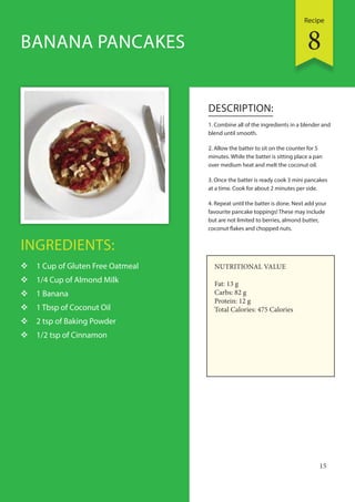 Recipe
15
INGREDIENTS:
 1 Cup of Gluten Free Oatmeal
 1/4 Cup of Almond Milk
 1 Banana
 1 Tbsp of Coconut Oil
 2 tsp of Baking Powder
 1/2 tsp of Cinnamon
DESCRIPTION:
1. Combine all of the ingredients in a blender and
blend until smooth.
2. Allow the batter to sit on the counter for 5
minutes. While the batter is sitting place a pan
over medium heat and melt the coconut oil.
3. Once the batter is ready cook 3 mini pancakes
at a time. Cook for about 2 minutes per side.
4. Repeat until the batter is done. Next add your
favourite pancake toppings! These may include
but are not limited to berries, almond butter,
coconut flakes and chopped nuts.
BANANA PANCAKES
NUTRITIONAL VALUE
Fat: 13 g
Carbs: 82 g
Protein: 12 g
Total Calories: 475 Calories
8
 