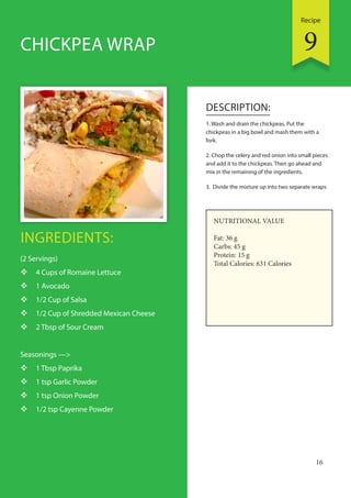 Recipe
16
INGREDIENTS:
(2 Servings)
 4 Cups of Romaine Lettuce
 1 Avocado
 1/2 Cup of Salsa
 1/2 Cup of Shredded Mexican Cheese
 2 Tbsp of Sour Cream
Seasonings —>
 1 Tbsp Paprika
 1 tsp Garlic Powder
 1 tsp Onion Powder
 1/2 tsp Cayenne Powder
DESCRIPTION:
1. Wash and drain the chickpeas. Put the
chickpeas in a big bowl and mash them with a
fork.
2. Chop the celery and red onion into small pieces
and add it to the chickpeas. Then go ahead and
mix in the remaining of the ingredients.
3. Divide the mixture up into two separate wraps
CHICKPEA WRAP
NUTRITIONAL VALUE
Fat: 36 g
Carbs: 45 g
Protein: 15 g
Total Calories: 631 Calories
9
 